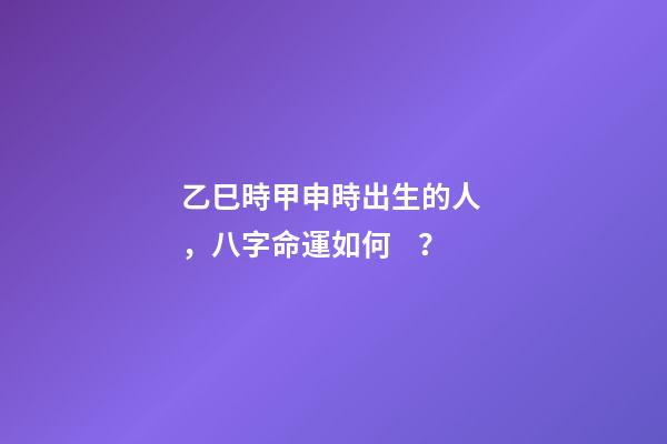 乙巳時甲申時出生的人，八字命運如何？